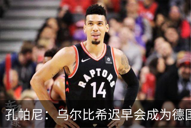 孔帕尼：乌尔比希迟早会成为德国队主力门将 预计格纳布里能出战